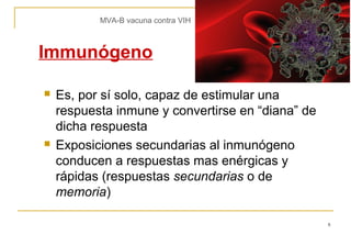 MVA-B vacuna contra VIH



Immunógeno

   Es, por sí solo, capaz de estimular una
    respuesta inmune y convertirse en “diana” de
    dicha respuesta
   Exposiciones secundarias al inmunógeno
    conducen a respuestas mas enérgicas y
    rápidas (respuestas secundarias o de
    memoria)

                                                   8
 