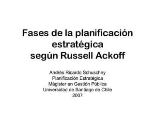 Fases de la planificación estratégica según Russell Ackoff Andrés Ricardo Schuschny Planificación Estratégica Mágister en Gestión Pública Universidad de Santiago de Chile 2007 