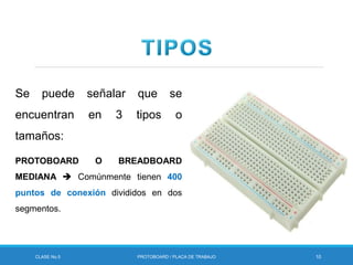 CLASE No.5 PROTOBOARD / PLACA DE TRABAJO 10
Se puede señalar que se
encuentran en 3 tipos o
tamaños:
PROTOBOARD O BREADBOARD
MEDIANA  Comúnmente tienen 400
puntos de conexión divididos en dos
segmentos.
 