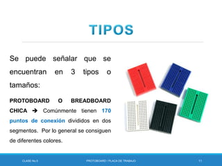 CLASE No.5 PROTOBOARD / PLACA DE TRABAJO 11
Se puede señalar que se
encuentran en 3 tipos o
tamaños:
PROTOBOARD O BREADBOARD
CHICA  Comúnmente tienen 170
puntos de conexión divididos en dos
segmentos. Por lo general se consiguen
de diferentes colores.
 