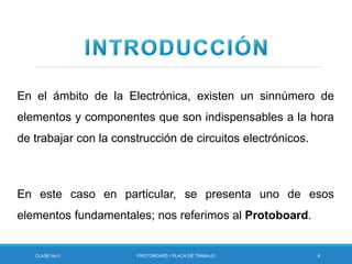 En el ámbito de la Electrónica, existen un sinnúmero de
elementos y componentes que son indispensables a la hora
de trabajar con la construcción de circuitos electrónicos.
En este caso en particular, se presenta uno de esos
elementos fundamentales; nos referimos al Protoboard.
CLASE No.5 PROTOBOARD / PLACA DE TRABAJO 4
 