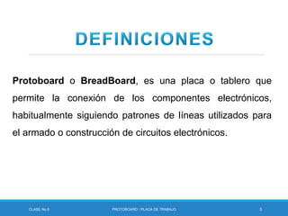 Protoboard o BreadBoard, es una placa o tablero que
permite la conexión de los componentes electrónicos,
habitualmente siguiendo patrones de líneas utilizados para
el armado o construcción de circuitos electrónicos.
CLASE No.5 PROTOBOARD / PLACA DE TRABAJO 5
 