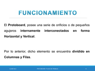 El Protoboard, posee una serie de orificios o de pequeños
agujeros internamente interconectados en forma
Horizontal y Vertical.
Por lo anterior, dicho elemento se encuentra dividido en
Columnas y Filas.
CLASE No.5 PROTOBOARD / PLACA DE TRABAJO 6
 