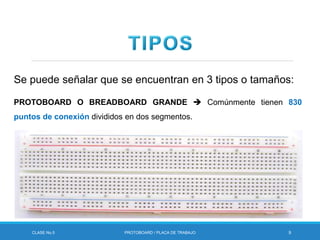 CLASE No.5 PROTOBOARD / PLACA DE TRABAJO 9
Se puede señalar que se encuentran en 3 tipos o tamaños:
PROTOBOARD O BREADBOARD GRANDE  Comúnmente tienen 830
puntos de conexión divididos en dos segmentos.
 
