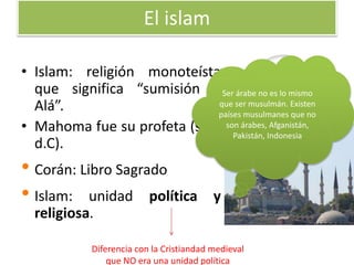 El islam
• Islam: religión monoteísta
que significa “sumisión a
Alá”.
• Mahoma fue su profeta (s.VII
d.C).
• Corán: Libro Sagrado
• Islam: unidad política y
religiosa.
Ser árabe no es lo mismo
que ser musulmán. Existen
países musulmanes que no
son árabes, Afganistán,
Pakistán, Indonesia
Diferencia con la Cristiandad medieval
que NO era una unidad política
 