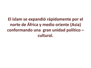 El islam se expandió rápidamente por el
norte de África y medio oriente (Asia)
conformando una gran unidad político –
cultural.
 