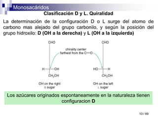 Monosacáridos
10 / 89
Clasificación D y L. Quiralidad
La determinación de la configuración D o L surge del atomo de
carbono mas alejado del grupo carbonilo, y según la posición del
grupo hidroxilo: D (OH a la derecha) y L (OH a la izquierda)
Los azúcares originados espontaneamente en la naturaleza tienen
configuracion D
 
