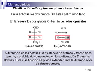 Monosacáridos
14 / 89
Clasificación eritro y treo en proyecciones fischer
En la eritrosa los dos grupos OH están del mismo lado
En la treosa los dos grupos OH están de lados opuestos
D-(-)-eritrosa D-(-)-treosa
A diferencia de las cetosas, la existencia de eritrosa y treosa hace
que haya el doble de compuestos en la configuración D para las
aldosas. Esta clasificación se puede extender para la diferenciacion
de diastereomeros
 