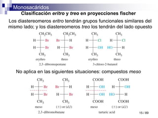 Monosacáridos
15 / 89
Clasificación eritro y treo en proyecciones fischer
Los diastereomeros eritro tendrán grupos funcionales similares del
mismo lado; y los diastereomeros treo los tendrán del lado opuesto
No aplica en las siguientes situaciones: compuestos meso
 