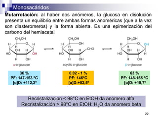 Monosacáridos
22
Mutarrotación: al haber dos anómeros, la glucosa en disolución
presenta un equilibrio entre ambas formas anoméricas (que a la vez
son diasteromeros) y la forma abierta. Es una epimerización del
carbono del hemiacetal
Recristalizacion < 98°C en EtOH da anómero alfa
Recristalización > 98°C en EtOH: H2O da anomero beta
36 %
PF: 147-153 ºC
[α]D: +112,2º
63 %
PF: 148-155 ºC
[α]D: +18,7º
0.02 - 1 %
PF: 146ºC
[α]D:+52,5º
 