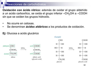 Reacciones de carbohidratos
32
Oxidación con ácido nítrico: además de oxidar el grupo aldehído
a un acido carboxílico, se oxida el grupo inferior –CH2OH a –COOH
sin que se oxiden los grupos hidroxilo.
• No ocurre en cetosas.
• Se denominan ácidos aldáricos a los productos de oxidación.
Ej: Glucosa a acido glucárico
 