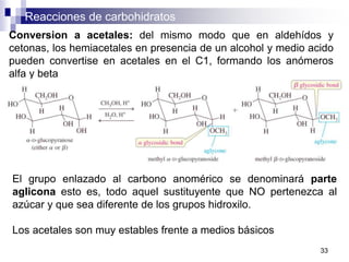 Reacciones de carbohidratos
33
Conversion a acetales: del mismo modo que en aldehídos y
cetonas, los hemiacetales en presencia de un alcohol y medio acido
pueden convertise en acetales en el C1, formando los anómeros
alfa y beta
El grupo enlazado al carbono anomérico se denominará parte
aglicona esto es, todo aquel sustituyente que NO pertenezca al
azúcar y que sea diferente de los grupos hidroxilo.
Los acetales son muy estables frente a medios básicos
 