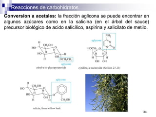 Reacciones de carbohidratos
34
Conversion a acetales: la fracción aglicona se puede encontrar en
algunos azúcares como en la salicina (en el árbol del sauce)
precursor biológico de acido salicílico, aspirina y salicilato de metilo.
 