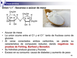 Disacáridos
48
Union 1,1´: Sacarosa o azúcar de mesa
• Azucar de mesa
• La union ocurre entre el C1 y el C1´ tanto de fructosa como de
glucosa.
• Al verse conectados ambos carbonilos, se pierde su
caracteristica de compuesto reductor, dando negativas las
pruebas de Fehling, Barfoed y Benedict.
• Su hidrolisis produce glucosa y frucosa.
• Exceso en su consumo: causa de diabetes y aumento de peso
 