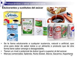 Polisacáridos y otros carbohidratos
57
Edulcorantes y sustitutos del azúcar
• Se le llama edulcorante a cualquier sustancia, natural o artificial, que
sirve para dotar de sabor dulce a un alimento o producto que de otra
forma tiene sabor amargo o desagradable.
• Tienen un nivel o potencial de dulzor igual o superior al del azúcar.
• Marcas comerciales: Splenda, Nutra Sweet, Stevia, Sacarina, Aspartame
 