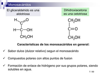 Monosacáridos
7 / 89
Características de los monosacáridos en general:
 Sabor dulce (dulzor relativo) segun el monosacárido
 Compuestos polares con altos puntos de fusion
 Formación de enlace de hidrógeno por sus grupos polares, siendo
solubles en agua.
El gliceraldehido es una
aldotriosa
Dihidroxiacetona
es una cetotriosa
 