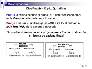 Monosacáridos
8 / 89
Clasificación D y L. Quiralidad
Prefijo D se usa cuando el grupo –OH está localizado en el
lado derecho de la cadena carbonada
Prefijo L se usa cuando el grupo –OH está localizado en el
lado izquierdo de la cadena carbonada
Se suelen representar con proyecciones Fischer o de cuña
en forma de cadena lineal
 