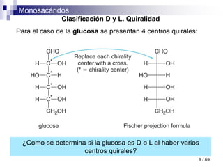 Monosacáridos
9 / 89
Clasificación D y L. Quiralidad
Para el caso de la glucosa se presentan 4 centros quirales:
¿Como se determina si la glucosa es D o L al haber varios
centros quirales?
 