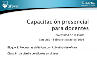 Universidad de la Punta  San Luis – Febrero–Marzo de 2008  Bloque 2: Propuestas didácticas con Aplicativos de oficina   Clase 6:  La planilla de cálculos  en el aula 