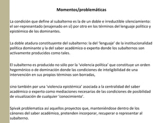 Momentos/problemáticas
La condición que define al subalterno es la de un doble e irreductible silenciamiento:
el ser-representado (enajenado en sí) por otro en los términos del lenguaje político y
epistémico de los dominantes.
La doble atadura constituyente del subalterno: la del ‘lenguaje’ de la institucionalidad
política dominante y la del saber académico o experto donde los subalternos son
activamente producidos como tales.
El subalterno es producido no sólo por la ‘violencia política’ que constituye un orden
hegemónico o de dominación donde las condiciones de inteligibilidad de una
intervención en sus propios términos son borradas,
sino también por una ‘violencia epistémica’ asociada a la centralidad del saber
académico o experto como mediaciones necesarias de las condiciones de posibilidad
de visualización de cualquier ‘conocimiento’.
Spivak problematiza así aquellos proyectos que, manteniéndose dentro de los
cánones del saber académico, pretenden incorporar, recuperar o representar al
subalterno.

 