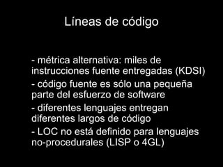 Líneas de código - métrica alternativa: miles de instrucciones fuente entregadas (KDSI) - código fuente es sólo una pequeña parte del esfuerzo de software - diferentes lenguajes entregan diferentes largos de código - LOC no está definido para lenguajes no-procedurales (LISP o 4GL) 