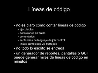 Líneas de código - no es claro cómo contar líneas de código - ejecutables - definiciones de datos - comentarios - sentencias de lenguaje de job control - líneas cambiadas y/o borradas - no todo lo escrito se entrega - un generador de reportes, pantallas o GUI puede generar miles de líneas de código en minutos 