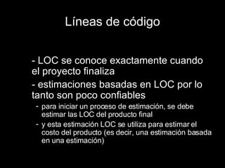 Líneas de código - LOC se conoce exactamente cuando el proyecto finaliza - estimaciones basadas en LOC por lo tanto son poco confiables para iniciar un proceso de estimación, se debe estimar las LOC del producto final y esta estimación LOC se utiliza para estimar el costo del producto (es decir, una estimación basada en una estimación) 