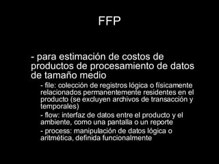 FFP - para estimación de costos de productos de procesamiento de datos de tamaño medio - file: colección de registros lógica o físicamente relacionados permanentemente residentes en el producto (se excluyen archivos de transacción y temporales) - flow: interfaz de datos entre el producto y el ambiente, como una pantalla o un reporte - process: manipulación de datos lógica o aritmética, definida funcionalmente  