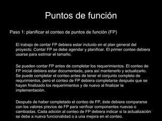 Puntos de función Paso 1: planificar el conteo de puntos de función (FP) El trabajo de contar FP debiera estar incluido en el plan general del proyecto. Contar FP se debe agendar y planificar. El primer conteo debiera usarse para estimar el tamaño. Se pueden contar FP antes de completar los requerimientos. El conteo de FP inicial debiera estar documentado, para así mantenerlo y actualizarlo. Se puede completar el conteo antes de tener el conjunto completo de requrimientos, pero el conteo de FP debiera completarse después que se hayan finalizado los requerimientos y de nuevo al finalizar la implementación. Después de haber completado el conteo de FP, éste debiera compararse con los valores previos de FP para verificar componentes nuevas o cambiadas. Cada adición al conteo de FP debiera indicar si la actualización se debe a nueva funcionalidad o a una mejora en el conteo. 