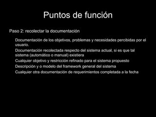 Puntos de función Paso 2: recolectar la documentación Documentación de los objetivos, problemas y necesidades percibidas por el usuario. Documentación recolectada respecto del sistema actual, si es que tal sistema (automático o manual) existiera Cualquier objetivo y restricción refinado para el sistema propuesto Descripción y o modelo del framework general del sistema Cualquier otra documentación de requerimientos completada a la fecha 