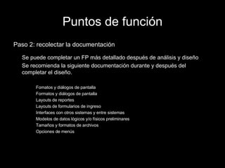 Puntos de función Paso 2: recolectar la documentación Se puede completar un FP más detallado después de análisis y diseño Se recomienda la siguiente documentación durante y después del completar el diseño. Fomatos y diálogos de pantalla Formatos y diálogos de pantalla Layouts de reportes Layouts de formularios de ingreso Interfaces con otros sistemas y entre sistemas Modelos de datos lógicos y/o físicos preliminares Tamaños y formatos de archivos Opciones de menús 