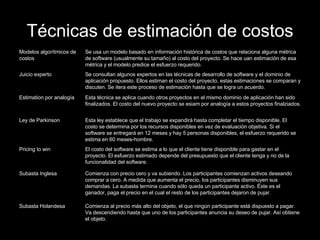 Técnicas de estimación de costos Comienza al precio más alto del objeto, el que ningún participante está dispuesto a pagar. Va descendiendo hasta que uno de los participantes anuncia su deseo de pujar. Así obtiene el objeto. Subasta Holandesa Comienza con precio cero y va subiendo. Los participantes comienzan activos deseando comprar a cero. A medida que aumenta el precio, los participantes disminuyen sus demandas. La subasta termina cuando sólo queda un participante activo. Éste es el ganador, paga el precio en el cual el resto de los participantes dejaron de pujar. Subasta Inglesa El costo del software se estima a lo que el cliente tiene disponible para gastar en el proyecto. El esfuerzo estimado depende del presupuesto que el cliente tenga y no de la funcionalidad del software. Pricing to win Esta ley establece que el trabajo se expandirá hasta completar el tiempo disponible. El costo se determina por los recursos disponibles en vez de evaluación objetiva. Si el software se entregará en 12 meses y hay 5 personas disponibles, el esfuerzo requerido se estima en 60 meses-hombre. Ley de Parkinson Esta técnica se aplica cuando otros proyectos en el mismo dominio de aplicación han sido finalizados. El costo del nuevo proyecto se esiam por analogía a estos proyectos finalziados. Estimation por analogía Se consultan algunos expertos en las técnicas de desarrollo de software y el dominio de aplicación propuesto. Ellos estiman el costo del proyecto, estas estimaciones se comparan y discuten. Se itera este proceso de estimación hasta que se logra un acuerdo. Juicio experto Se usa un modelo basado en información histórica de costos que relaciona alguna métrica de software (usualmente su tamaño) al costo del proyecto. Se hace uan estimación de esa métrica y el modelo predice el esfuerzo requerido. Modelos algorítmicos de costos 