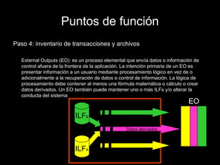 Puntos de función Paso 4: inventario de transacciones y archivos External Outputs (EO): es un proceso elemental que envía datos o información de control afuera de la frontera de la aplicación. La intención primaria de un EO es presentar información a un usuario mediante procesamiento lógico en vez de o adicionalmente a la recuperación de datos o control de información. La lógica de procesamiento debe contener al menos una fórmula matemática o cálculo o crear datos derivados. Un EO también puede mantener uno o más ILFs y/o alterar la conducta del sistema Datos derivados ILF A ILF B EO 