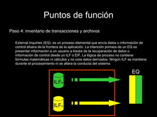 Puntos de función Paso 4: inventario de transacciones y archivos External Inquiries (EQ): es un proceso elemental que envía datos o información de control afuera de la frontera de la aplicación. La intención primara de un EQ es presentar información a un usuario a través de la recuperación de datos o información de control desde un ILF o EIF. La lógica de proceso no contiene fórmulas matemáticas ni cálculos y no crea datos derivados. Ningún ILF se mantiene durante el procesamiento ni se altera la conducta del sistema ILF A ILF B EQ 