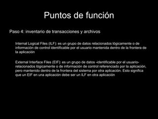 Puntos de función Paso 4: inventario de transacciones y archivos Internal Logical Files (ILF): es  un grupo de datos relacionados lógicamente o de información de control identificable por el usuario mantenida dentro de la frontera de la aplicación External Interface Files (EIF): es  un grupo de datos -identificable por el usuario- relacionados lógicamente o de información de control referenciado por la aplicación, pero mantenido dentro de la frontera del sistema por otra aplicación. Esto significa que un EIF en una aplicación debe ser un ILF en otra aplicación 