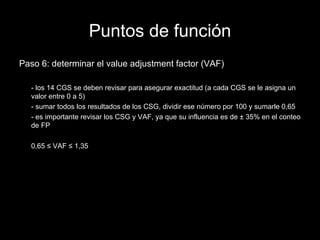 Puntos de función Paso 6: determinar el value adjustment factor (VAF) - los 14 CGS se deben revisar para asegurar exactitud (a cada CGS se le asigna un valor entre 0 a 5) - sumar todos los resultados de los CSG, dividir ese número por 100 y sumarle 0,65 - es importante revisar los CSG y VAF, ya que su influencia es de  ± 35%  en el conteo de FP 0,65  ≤ VAF ≤ 1,35 