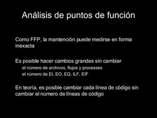 Análisis de puntos de función Como FFP, la mantención puede medirse en forma inexacta Es posible hacer cambios grandes sin cambiar el número de archivos, flujos y processes el número de EI, EO, EQ, ILF, EIF En teoría, es posible cambiar cada línea de código sin cambiar el número de líneas de código 