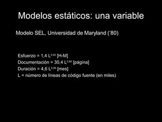 Modelos estáticos: una variable Modelo SEL, Universidad de Maryland (‘80) Esfuerzo = 1,4 L 0,93  [H-M] Documentación = 30,4 L 0,90  [página] Duración = 4,6 L 0,26  [mes] L = número de líneas de código fuente (en miles) 