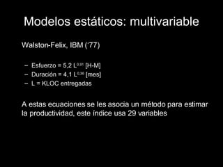 Modelos estáticos: multivariable Walston-Felix, IBM (‘77) Esfuerzo = 5,2 L 0,91  [H-M] Duración = 4,1 L 0,36  [mes] L = KLOC entregadas A estas ecuaciones se les asocia un método para estimar la productividad, este índice usa 29 variables 