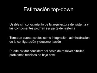 Estimación top-down Usable sin conocimiento de la arquitectura del sistema y las componentes podrían ser parte del sistema Toma en cuenta costos como integración, administración de la configuración y documentación Puede olvidar considerar el costo de resolver difíciles problemas técnicos de bajo nivel 