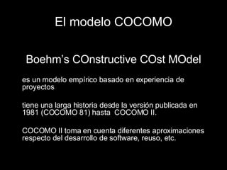 El modelo COCOMO Boehm’s COnstructive COst MOdel es un modelo empírico basado en experiencia de proyectos tiene una larga historia desde la versión publicada en 1981 (COCOMO 81) hasta  COCOMO II. COCOMO II toma en cuenta diferentes aproximaciones respecto del desarrollo de software, reuso, etc. 