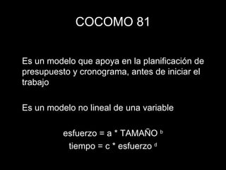 COCOMO 81 Es un modelo que apoya en la planificación de presupuesto y cronograma, antes de iniciar el trabajo Es un modelo no lineal de una variable esfuerzo = a * TAMAÑO  b tiempo = c * esfuerzo  d 