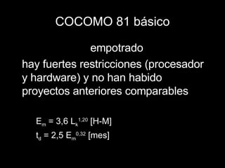 COCOMO 81 básico empotrado hay fuertes restricciones (procesador y hardware) y no han habido proyectos anteriores comparables E m  = 3,6 L k 1,20  [H-M] t d  = 2,5 E m 0,32  [mes] 
