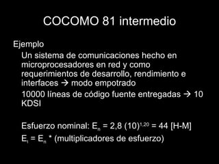 COCOMO 81 intermedio Ejemplo Un sistema de comunicaciones hecho en microprocesadores en red y como requerimientos de desarrollo, rendimiento e interfaces    modo empotrado 10000 líneas de código fuente entregadas    10 KDSI Esfuerzo nominal: E n  = 2,8 (10) 1,20  = 44 [H-M] E t  = E n  * (multiplicadores de esfuerzo) 