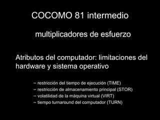 COCOMO 81 intermedio multiplicadores de esfuerzo Atributos del computador: limitaciones del hardware y sistema operativo restricción del tiempo de ejecución (TIME) restricción de almacenamiento principal (STOR) volatilidad de la máquina virtual (VIRT) tiempo turnaround del computador (TURN) 