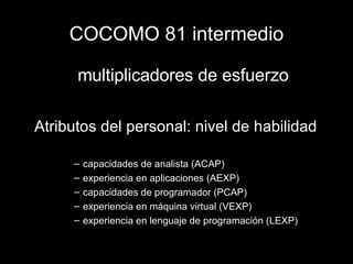 COCOMO 81 intermedio multiplicadores de esfuerzo Atributos del personal: nivel de habilidad capacidades de analista (ACAP) experiencia en aplicaciones (AEXP) capacidades de programador (PCAP) experiencia en máquina virtual (VEXP) experiencia en lenguaje de programación (LEXP) 