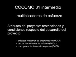 COCOMO 81 intermedio multiplicadores de esfuerzo Atributos del proyecto: restricciones y condiciones respecto del desarrollo del proyecto prácticas modernas de programación (MODP) uso de herramientas de software (TOOL) cronograma de desarrollo requerido (SCED) 