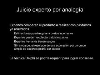 Juicio experto por analogía Expertos comparan el producto a realizar con productos ya realizados Estimaciones pueden guiar a costos incorrectos Expertos pueden recolectar datos inexactos Expertos humanos tienen sesgos Sin embargo, el resultado de una estimación por un grupo amplio de expertos podría ser exacto La técnica Delphi se podría requerir para lograr consenso 