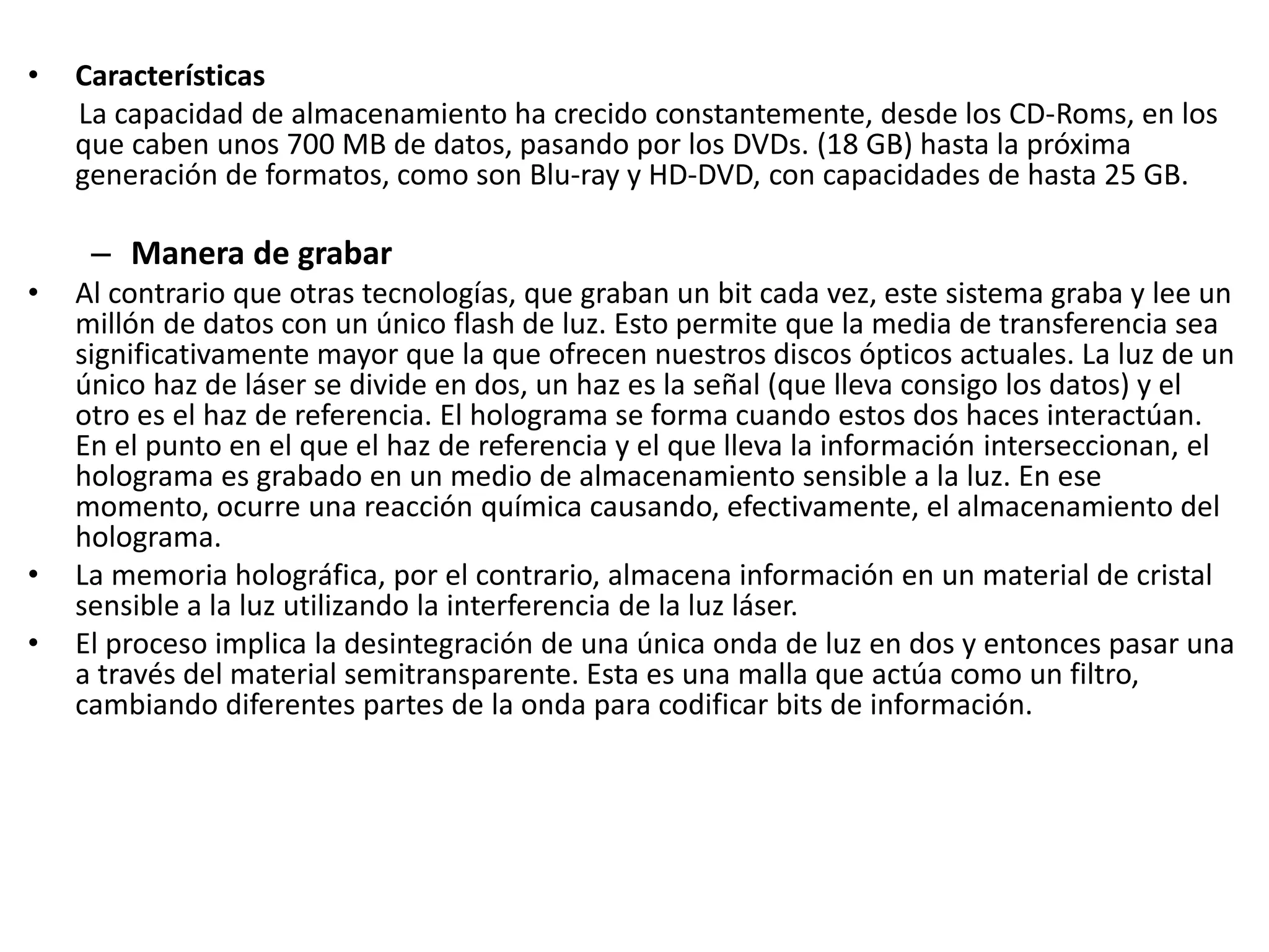 • Características
La capacidad de almacenamiento ha crecido constantemente, desde los CD‐Roms, en los
que caben unos 700 MB de datos, pasando por los DVDs. (18 GB) hasta la próxima
generación de formatos, como son Blu‐ray y HD‐DVD, con capacidades de hasta 25 GB.
– Manera de grabar
• Al contrario que otras tecnologías, que graban un bit cada vez, este sistema graba y lee un
millón de datos con un único flash de luz. Esto permite que la media de transferencia sea
significativamente mayor que la que ofrecen nuestros discos ópticos actuales. La luz de un
único haz de láser se divide en dos, un haz es la señal (que lleva consigo los datos) y el
otro es el haz de referencia. El holograma se forma cuando estos dos haces interactúan.
En el punto en el que el haz de referencia y el que lleva la información interseccionan, el
holograma es grabado en un medio de almacenamiento sensible a la luz. En ese
momento, ocurre una reacción química causando, efectivamente, el almacenamiento del
holograma.
• La memoria holográfica, por el contrario, almacena información en un material de cristal
sensible a la luz utilizando la interferencia de la luz láser.
• El proceso implica la desintegración de una única onda de luz en dos y entonces pasar una
a través del material semitransparente. Esta es una malla que actúa como un filtro,
cambiando diferentes partes de la onda para codificar bits de información.
 