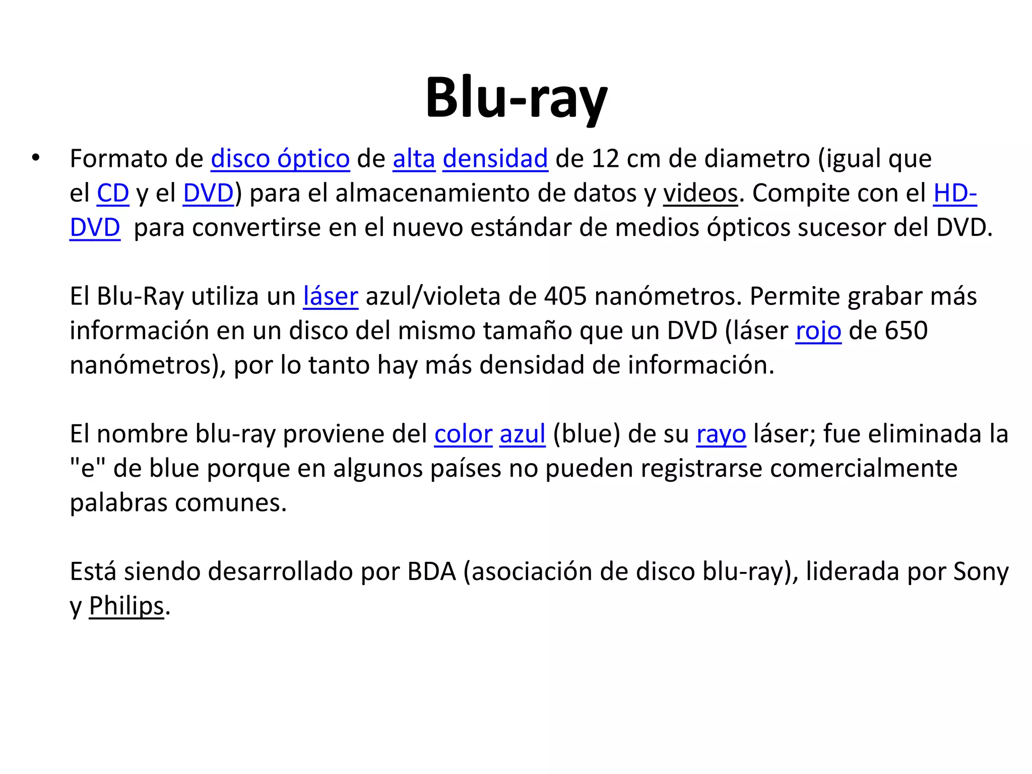 Blu-ray
• Formato de disco óptico de alta densidad de 12 cm de diametro (igual que
el CD y el DVD) para el almacenamiento de datos y videos. Compite con el HD-
DVD para convertirse en el nuevo estándar de medios ópticos sucesor del DVD.
El Blu-Ray utiliza un láser azul/violeta de 405 nanómetros. Permite grabar más
información en un disco del mismo tamaño que un DVD (láser rojo de 650
nanómetros), por lo tanto hay más densidad de información.
El nombre blu-ray proviene del color azul (blue) de su rayo láser; fue eliminada la
"e" de blue porque en algunos países no pueden registrarse comercialmente
palabras comunes.
Está siendo desarrollado por BDA (asociación de disco blu-ray), liderada por Sony
y Philips.
 